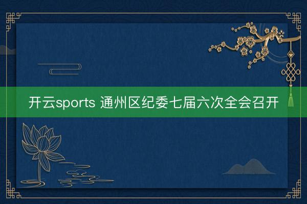 开云sports 通州区纪委七届六次全会召开