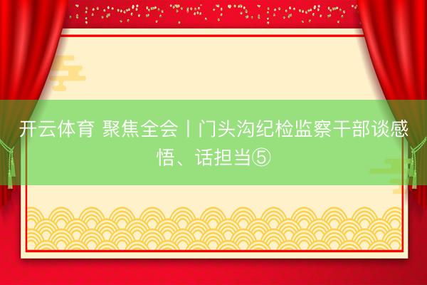 开云体育 聚焦全会丨门头沟纪检监察干部谈感悟、话担当⑤