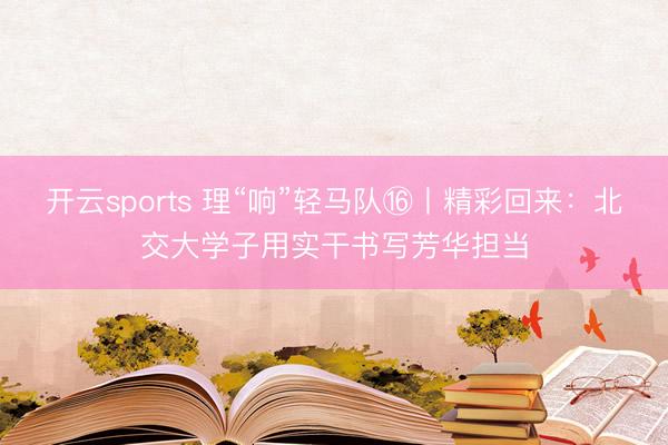 开云sports 理“响”轻马队⑯丨精彩回来:北交大学子用实干书写芳华担当