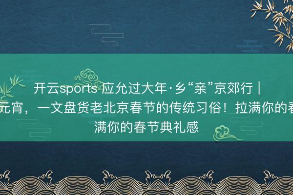 开云sports 应允过大年·乡“亲”京郊行 | 从腊八到元宵,一文盘货老北京春节的传统习俗!拉满你的春节典礼感