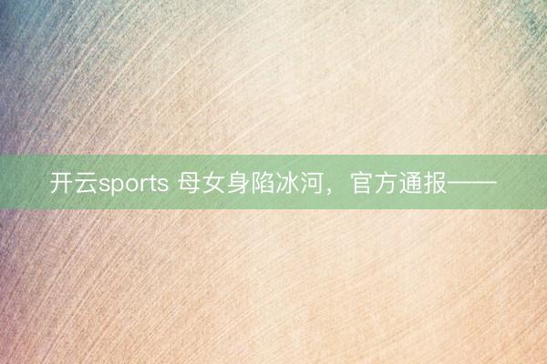 开云sports 母女身陷冰河,官方通报——