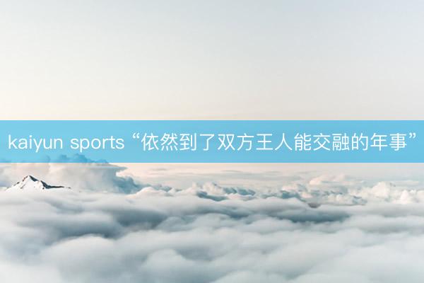kaiyun sports “依然到了双方王人能交融的年事”