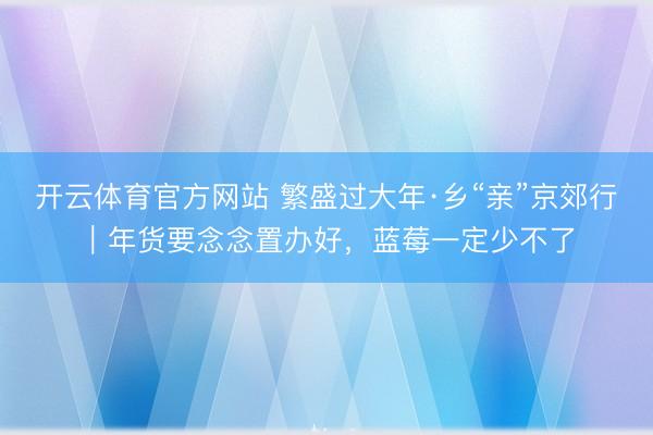 开云体育官方网站 繁盛过大年·乡“亲”京郊行｜年货要念念置办好，<a href=