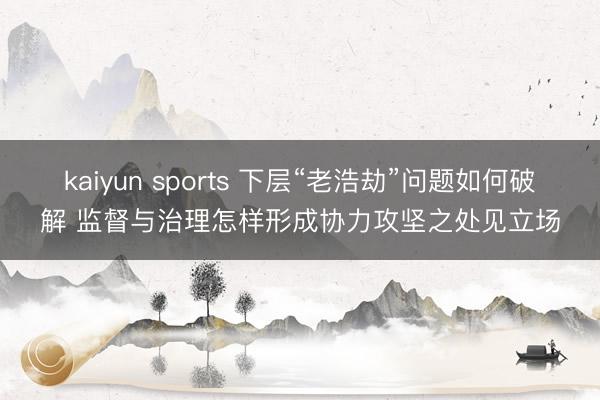 kaiyun sports 下层“老浩劫”问题如何破解 监督与治理怎样形成协力攻坚之处见立场