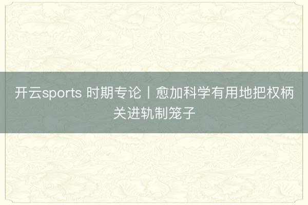 开云sports 时期专论丨愈加科学有用地把权柄关进轨制笼子