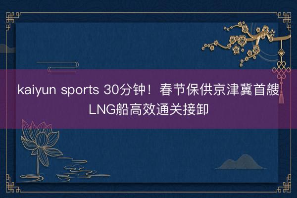 kaiyun sports 30分钟！春节保供京津冀首艘LNG船高效通关接卸