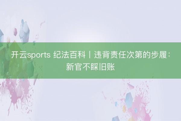 开云sports 纪法百科丨违背责任次第的步履：新官不睬旧账