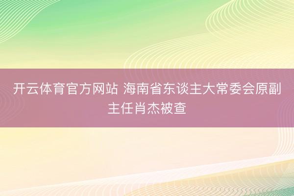 开云体育官方网站 海南省东谈主大常委会原副主任肖杰被查
