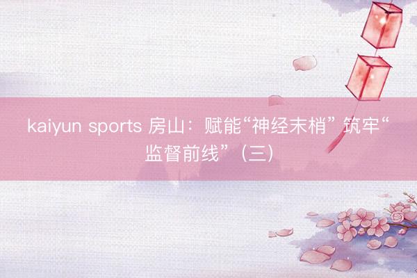 kaiyun sports 房山：赋能“神经末梢” 筑牢“监督前线”（三）