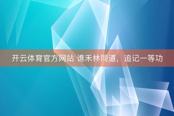 开云体育官方网站 谯禾林同道，追记一等功