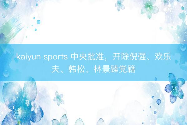 kaiyun sports 中央批准,开除倪强、欢乐夫、韩松、林景臻党籍
