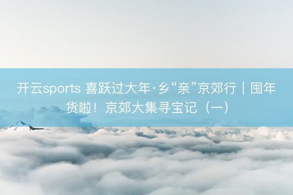 开云sports 喜跃过大年·乡“亲”京郊行｜囤年货啦！京郊大集寻宝记（一）