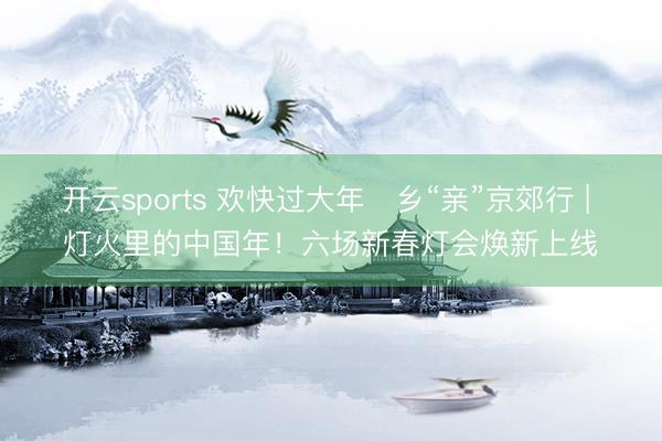开云sports 欢快过大年・乡“亲”京郊行 | 灯火里的中国年！六场新春灯会焕新上线