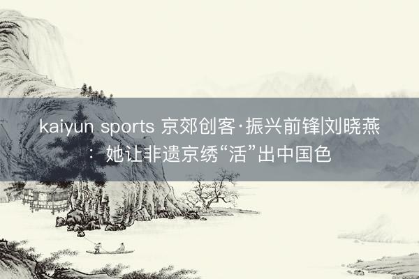 kaiyun sports 京郊创客·振兴前锋|刘晓燕：她让非遗京绣“活”出中国色