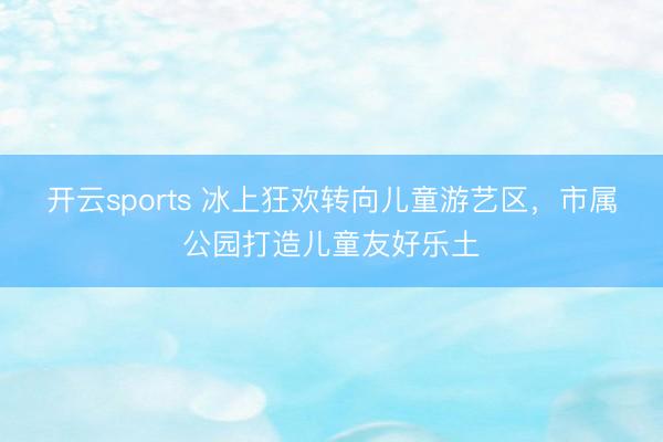 开云sports 冰上狂欢转向儿童游艺区,市属公园打造儿童友好乐土