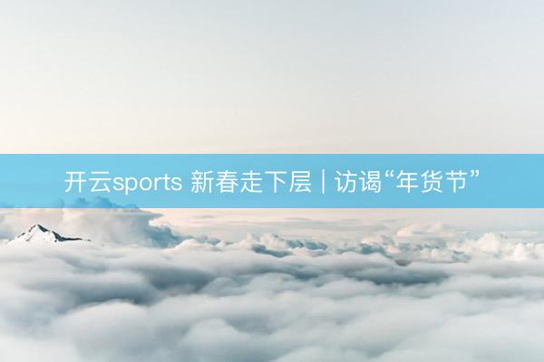 开云sports 新春走下层 | 访谒“年货节”