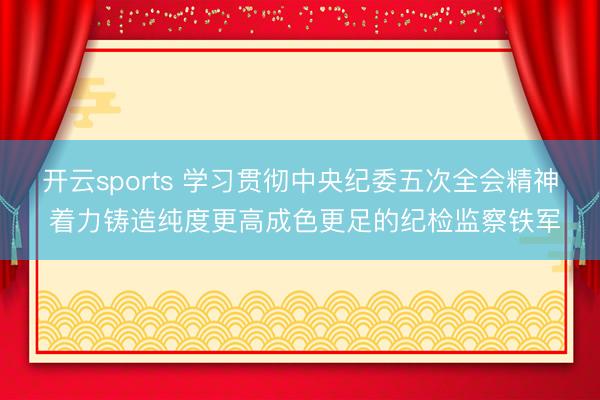 开云sports 学习贯彻中央纪委五次全会精神 着力铸造纯度更高成色更足的纪检监察铁军