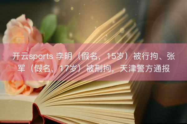开云sports 李明(假名,15岁)被行拘、张军(假名,17岁)被刑拘,天津警方通报