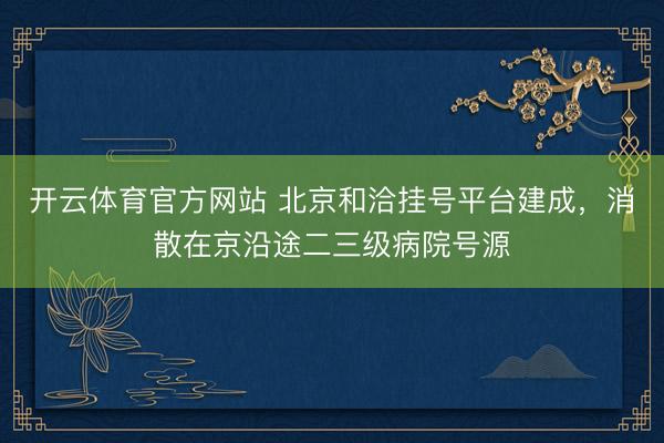 开云体育官方网站 北京和洽挂号平台建成，消散在京沿途二三级病院号源