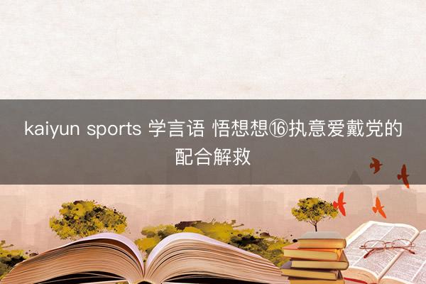 kaiyun sports 学言语 悟想想⑯执意爱戴党的配合解救