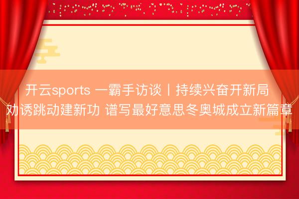 开云sports 一霸手访谈丨持续兴奋开新局 劝诱跳动建新功 谱写最好意思冬奥城成立新篇章