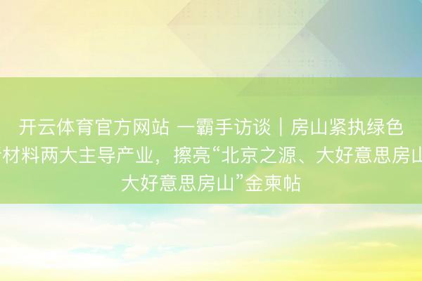 开云体育官方网站 一霸手访谈|房山紧执绿色动力、新材料两大主导产业,擦亮“北京之源、大好意思房山”金柬帖