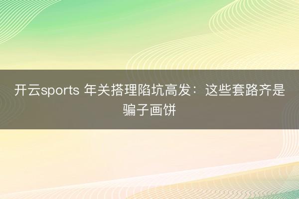 开云sports 年关搭理陷坑高发:这些套路齐是骗子画饼