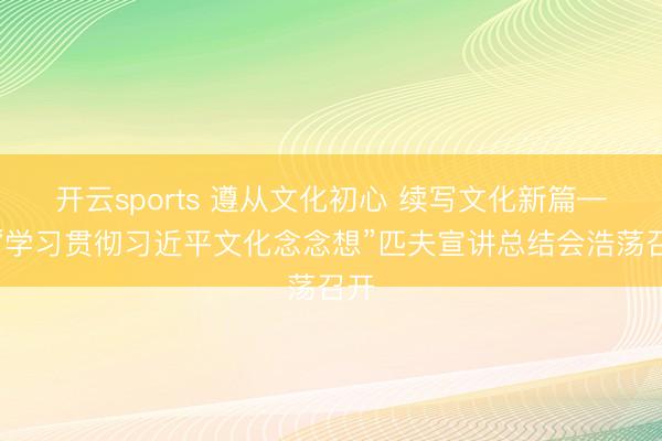 开云sports 遵从文化初心 续写文化新篇——“学习贯彻习近平文化念念想”匹夫宣讲总结会浩荡召开