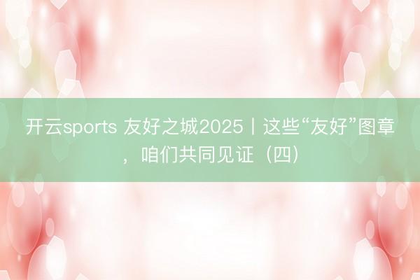 开云sports 友好之城2025丨这些“友好”图章，<a href=