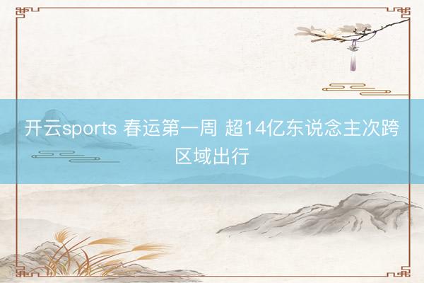 开云sports 春运第一周 超14亿东说念主次跨区域出行