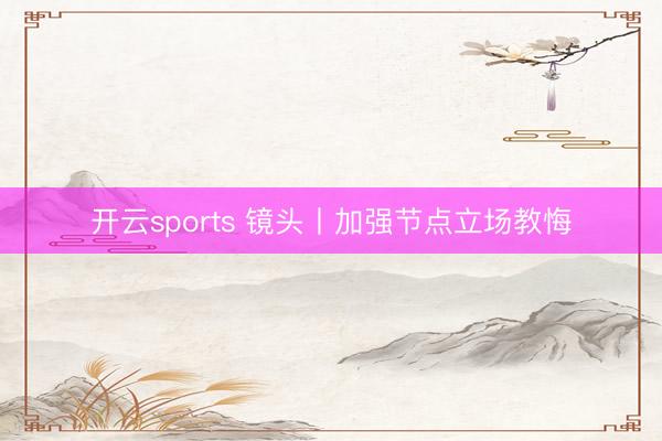 开云sports 镜头丨加强节点立场教悔