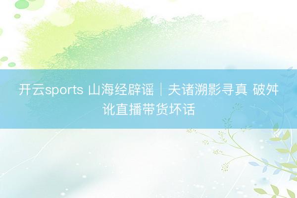开云sports 山海经辟谣│夫诸溯影寻真 破舛讹直播带货坏话