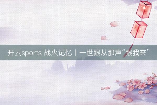 开云sports 战火记忆丨一世跟从那声“跟我来”