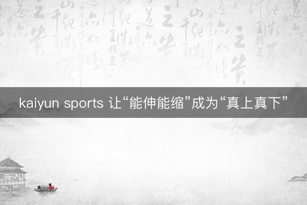 kaiyun sports 让“能伸能缩”成为“真上真下”