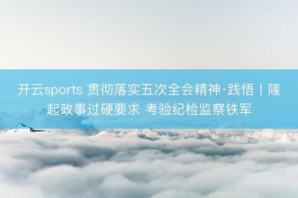 开云sports 贯彻落实五次全会精神·践悟丨隆起政事过硬要求 考验纪检监察铁军