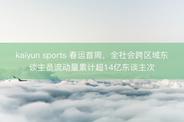 kaiyun sports 春运首周，全社会跨区域东谈主员流动量累计超14亿东谈主次