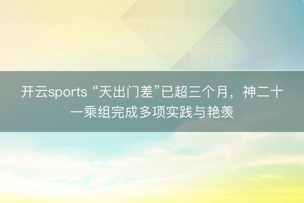 开云sports “天出门差”已超三个月,神二十一乘组完成多项实践与艳羡
