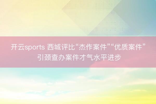 开云sports 西城评比“杰作案件”“优质案件” 引颈查办案件才气水平进步