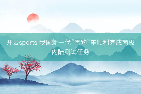 开云sports 我国新一代“雪豹”车顺利完成南极内陆测试任务