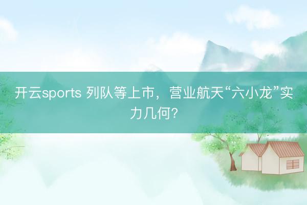 开云sports 列队等上市,营业航天“六小龙”实力几何?