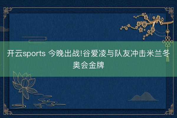 开云sports 今晚出战!谷爱凌与队友冲击米兰冬奥会金牌
