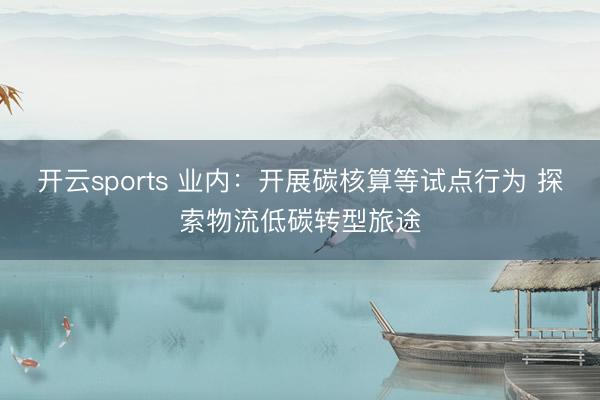 开云sports 业内：开展碳核算等试点行为 探索物流低碳转型旅途