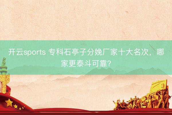 开云sports 专科石亭子分娩厂家十大名次,哪家更泰斗可靠?