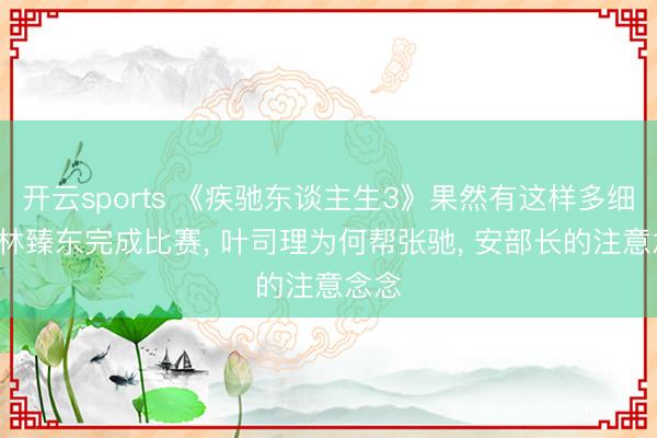 开云sports 《疾驰东谈主生3》果然有这样多细节， 林臻东完成比赛， 叶司理为何帮张驰， 安部长的注意念念
