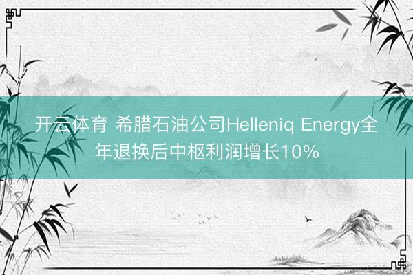 开云体育 希腊石油公司Helleniq Energy全年退换后中枢利润增长10%