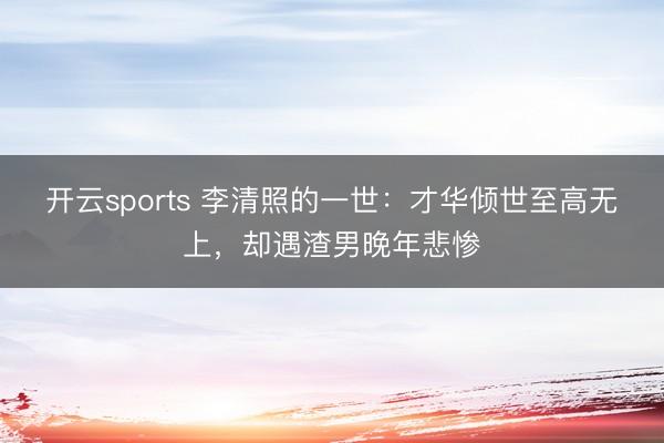 开云sports 李清照的一世：才华倾世至高无上，却遇渣男晚年悲惨
