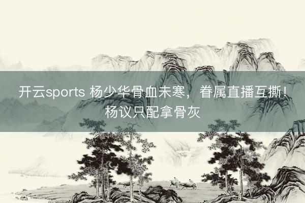开云sports 杨少华骨血未寒,眷属直播互撕!杨议只配拿骨灰