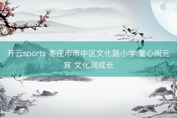开云sports 枣庄市市中区文化路小学:童心闹元宵 文化润成长