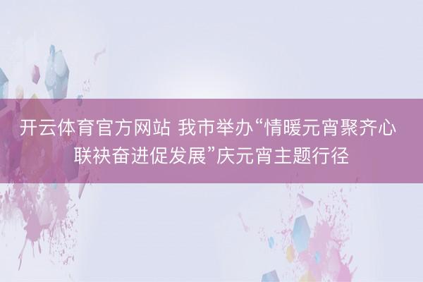 开云体育官方网站 我市举办“情暖元宵聚齐心 联袂奋进促发展”庆元宵主题行径