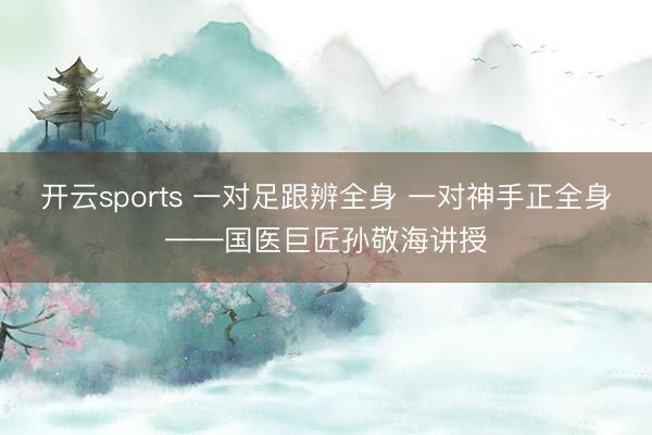 开云sports 一对足跟辨全身 一对神手正全身——国医巨匠孙敬海讲授
